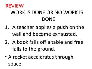 REVIEW
WORK IS DONE OR NO WORK IS
DONE
1. A teacher applies a push on the
wall and become exhausted.
2. A book falls off a table and free
falls to the ground.
• A rocket accelerates through
space.
 