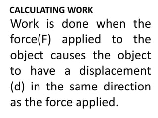 CALCULATING WORK
Work is done when the
force(F) applied to the
object causes the object
to have a displacement
(d) in the same direction
as the force applied.
 