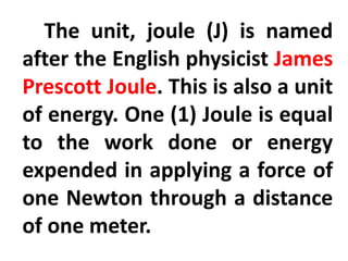 The unit, joule (J) is named
after the English physicist James
Prescott Joule. This is also a unit
of energy. One (1) Joule is equal
to the work done or energy
expended in applying a force of
one Newton through a distance
of one meter.
 