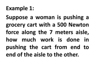 Example 1:
Suppose a woman is pushing a
grocery cart with a 500 Newton
force along the 7 meters aisle,
how much work is done in
pushing the cart from end to
end of the aisle to the other.
 