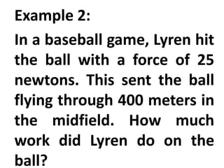 Example 2:
In a baseball game, Lyren hit
the ball with a force of 25
newtons. This sent the ball
flying through 400 meters in
the midfield. How much
work did Lyren do on the
ball?
 