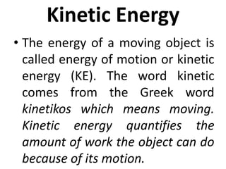 Kinetic Energy
• The energy of a moving object is
called energy of motion or kinetic
energy (KE). The word kinetic
comes from the Greek word
kinetikos which means moving.
Kinetic energy quantifies the
amount of work the object can do
because of its motion.
 