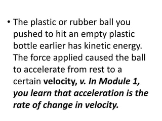 • The plastic or rubber ball you
pushed to hit an empty plastic
bottle earlier has kinetic energy.
The force applied caused the ball
to accelerate from rest to a
certain velocity, v. In Module 1,
you learn that acceleration is the
rate of change in velocity.
 