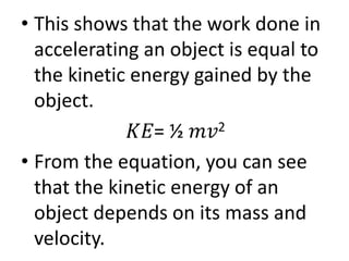 • This shows that the work done in
accelerating an object is equal to
the kinetic energy gained by the
object.
𝐾𝐸= ½ 𝑚𝑣2
• From the equation, you can see
that the kinetic energy of an
object depends on its mass and
velocity.
 