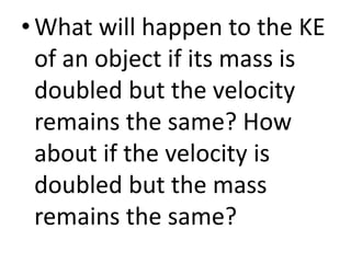• What will happen to the KE
of an object if its mass is
doubled but the velocity
remains the same? How
about if the velocity is
doubled but the mass
remains the same?
 