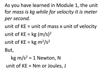 As you have learned in Module 1, the unit
for mass is kg while for velocity it is meter
per second.
unit of KE = unit of mass x unit of velocity
unit of KE = kg (m/s)2
unit of KE = kg m2/s2
But,
kg m/s2 = 1 Newton, N
unit of KE = Nm or Joules, J
 