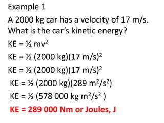Example 1
A 2000 kg car has a velocity of 17 m/s.
What is the car’s kinetic energy?
KE = ½ mv2
KE = ½ (2000 kg)(17 m/s)2
KE = ½ (2000 kg)(17 m/s)2
KE = ½ (2000 kg)(289 m2/s2)
KE = ½ (578 000 kg m2/s2 )
KE = 289 000 Nm or Joules, J
 