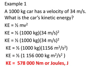 Example 1
A 1000 kg car has a velocity of 34 m/s.
What is the car’s kinetic energy?
KE = ½ mv2
KE = ½ (1000 kg)(34 m/s)2
KE = ½ (1000 kg)(34 m/s)2
KE = ½ (1000 kg)(1156 m2/s2)
KE = ½ (1 156 000 kg m2/s2 )
KE = 578 000 Nm or Joules, J
 