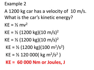 Example 2
A 1200 kg car has a velocity of 10 m/s.
What is the car’s kinetic energy?
KE = ½ mv2
KE = ½ (1200 kg)(10 m/s)2
KE = ½ (1200 kg)(10 m/s)2
KE = ½ (1200 kg)(100 m2/s2)
KE = ½ 120 000( kg m2/s2 )
KE = 60 000 Nm or Joules, J
 