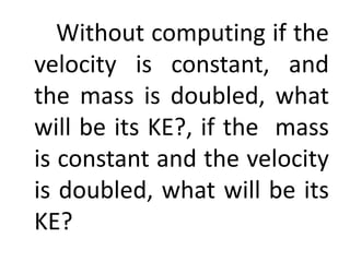 Without computing if the
velocity is constant, and
the mass is doubled, what
will be its KE?, if the mass
is constant and the velocity
is doubled, what will be its
KE?
 