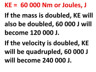 KE = 60 000 Nm or Joules, J
If the mass is doubled, KE will
also be doubled, 60 000 J will
become 120 000 J.
If the velocity is doubled, KE
will be quadrupled, 60 000 J
will become 240 000 J.
 