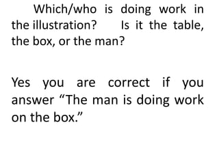 Which/who is doing work in
the illustration? Is it the table,
the box, or the man?
Yes you are correct if you
answer “The man is doing work
on the box.”
 