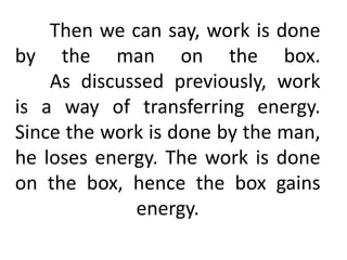 Then we can say, work is done
by the man on the box.
As discussed previously, work
is a way of transferring energy.
Since the work is done by the man,
he loses energy. The work is done
on the box, hence the box gains
energy.
 
