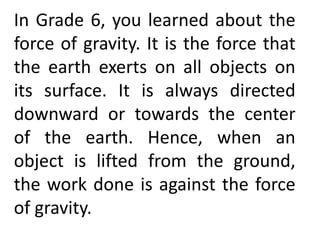 In Grade 6, you learned about the
force of gravity. It is the force that
the earth exerts on all objects on
its surface. It is always directed
downward or towards the center
of the earth. Hence, when an
object is lifted from the ground,
the work done is against the force
of gravity.
 