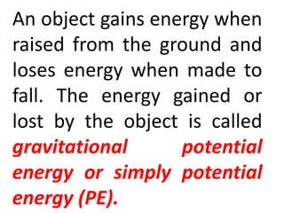An object gains energy when
raised from the ground and
loses energy when made to
fall. The energy gained or
lost by the object is called
gravitational potential
energy or simply potential
energy (PE).
 