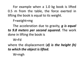 For example when a 1.0 kg book is lifted
0.5 m from the table, the force exerted in
lifting the book is equal to its weight.
F=weight=mg
The acceleration due to gravity, g is equal
to 9.8 meters per second squared. The work
done in lifting the book is
W=Fd
where the displacement (d) is the height (h)
to which the object is lifted.
W=mgh
 