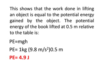 This shows that the work done in lifting
an object is equal to the potential energy
gained by the object. The potential
energy of the book lifted at 0.5 m relative
to the table is:
PE=mgh
PE= 1kg (9.8 m/s2)0.5 m
PE= 4.9 J
 