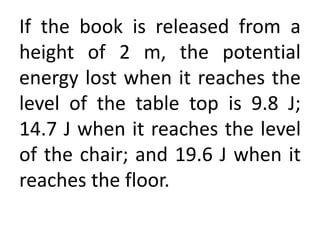 If the book is released from a
height of 2 m, the potential
energy lost when it reaches the
level of the table top is 9.8 J;
14.7 J when it reaches the level
of the chair; and 19.6 J when it
reaches the floor.
 