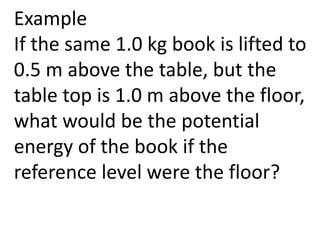 Example
If the same 1.0 kg book is lifted to
0.5 m above the table, but the
table top is 1.0 m above the floor,
what would be the potential
energy of the book if the
reference level were the floor?
 
