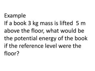 Example
If a book 3 kg mass is lifted 5 m
above the floor, what would be
the potential energy of the book
if the reference level were the
floor?
 