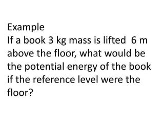 Example
If a book 3 kg mass is lifted 6 m
above the floor, what would be
the potential energy of the book
if the reference level were the
floor?
 