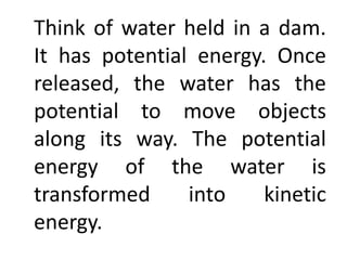 Think of water held in a dam.
It has potential energy. Once
released, the water has the
potential to move objects
along its way. The potential
energy of the water is
transformed into kinetic
energy.
 