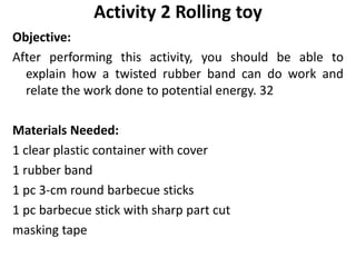 Objective:
After performing this activity, you should be able to
explain how a twisted rubber band can do work and
relate the work done to potential energy. 32
Materials Needed:
1 clear plastic container with cover
1 rubber band
1 pc 3-cm round barbecue sticks
1 pc barbecue stick with sharp part cut
masking tape
Activity 2 Rolling toy
 