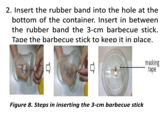 2. Insert the rubber band into the hole at the
bottom of the container. Insert in between
the rubber band the 3-cm barbecue stick.
Tape the barbecue stick to keep it in place.
Figure 8. Steps in inserting the 3-cm barbecue stick
 