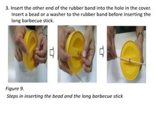 3. Insert the other end of the rubber band into the hole in the cover.
Insert a bead or a washer to the rubber band before inserting the
long barbecue stick.
Figure 9.
Steps in inserting the bead and the long barbecue stick
 