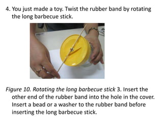 4. You just made a toy. Twist the rubber band by rotating
the long barbecue stick.
Figure 10. Rotating the long barbecue stick 3. Insert the
other end of the rubber band into the hole in the cover.
Insert a bead or a washer to the rubber band before
inserting the long barbecue stick.
 