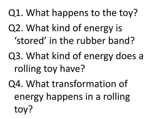 Q1. What happens to the toy?
Q2. What kind of energy is
‘stored’ in the rubber band?
Q3. What kind of energy does a
rolling toy have?
Q4. What transformation of
energy happens in a rolling
toy?
 