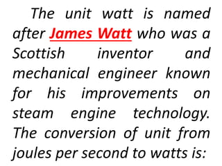 The unit watt is named
after James Watt who was a
Scottish inventor and
mechanical engineer known
for his improvements on
steam engine technology.
The conversion of unit from
joules per second to watts is:
 