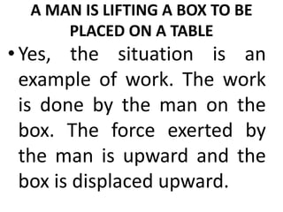 A MAN IS LIFTING A BOX TO BE
PLACED ON A TABLE
•Yes, the situation is an
example of work. The work
is done by the man on the
box. The force exerted by
the man is upward and the
box is displaced upward.
 