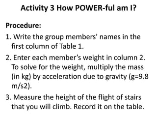 Activity 3 How POWER-ful am I?
Procedure:
1. Write the group members’ names in the
first column of Table 1.
2. Enter each member’s weight in column 2.
To solve for the weight, multiply the mass
(in kg) by acceleration due to gravity (g=9.8
m/s2).
3. Measure the height of the flight of stairs
that you will climb. Record it on the table.
 