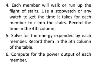 4. Each member will walk or run up the
flight of stairs. Use a stopwatch or any
watch to get the time it takes for each
member to climb the stairs. Record the
time in the 4th column.
5. Solve for the energy expended by each
member. Record them in the 5th column
of the table.
6. Compute for the power output of each
member.
 