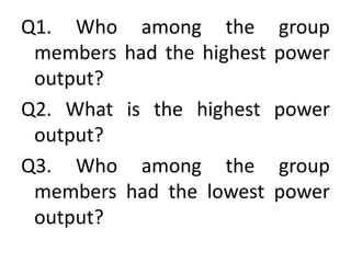 Q1. Who among the group
members had the highest power
output?
Q2. What is the highest power
output?
Q3. Who among the group
members had the lowest power
output?
 