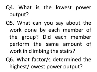 Q4. What is the lowest power
output?
Q5. What can you say about the
work done by each member of
the group? Did each member
perform the same amount of
work in climbing the stairs?
Q6. What factor/s determined the
highest/lowest power output?
 
