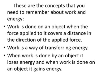 These are the concepts that you
need to remember about work and
energy:
• Work is done on an object when the
force applied to it covers a distance in
the direction of the applied force.
• Work is a way of transferring energy.
• When work is done by an object it
loses energy and when work is done on
an object it gains energy.
 