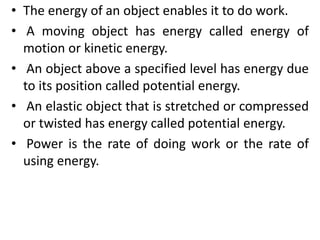 • The energy of an object enables it to do work.
• A moving object has energy called energy of
motion or kinetic energy.
• An object above a specified level has energy due
to its position called potential energy.
• An elastic object that is stretched or compressed
or twisted has energy called potential energy.
• Power is the rate of doing work or the rate of
using energy.
 