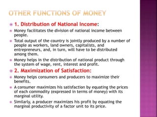  1. Distribution of National Income:
 Money facilitates the division of national income between
people.
 Total output of the country is jointly produced by a number of
people as workers, land owners, capitalists, and
entrepreneurs, and, in turn, will have to be distributed
among them.
 Money helps in the distribution of national product through
the system of wage, rent, interest and profit.
 2. Maximization of Satisfaction:
 Money helps consumers and producers to maximize their
benefits.
 A consumer maximizes his satisfaction by equating the prices
of each commodity (expressed in terms of money) with its
marginal utility.
 Similarly, a producer maximizes his profit by equating the
marginal productivity of a factor unit to its price.
 