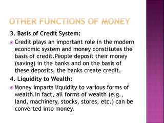 3. Basis of Credit System:
 Credit plays an important role in the modern
economic system and money constitutes the
basis of credit.People deposit their money
(saving) in the banks and on the basis of
these deposits, the banks create credit.
4. Liquidity to Wealth:
 Money imparts liquidity to various forms of
wealth.In fact, all forms of wealth (e.g.,
land, machinery, stocks, stores, etc.) can be
converted into money.
 
