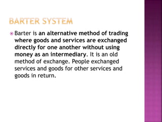  Barter is an alternative method of trading
where goods and services are exchanged
directly for one another without using
money as an intermediary. It is an old
method of exchange. People exchanged
services and goods for other services and
goods in return.
 