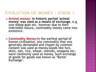  Animal money: in historic period 'animal
money' was used as a means of exchange, e.g.
cow sheep goat etc. however due to their
indivisible nature, commodity money came into
existence.
 Commodity Money:In the earliest period of
human civilization, any commodity that was
generally demanded and chosen by common
consent was used as money.Goods like furs,
skins, salt, rice, wheat, utensils, weapons etc.
were commonly used as money. Such exchange
of goods for goods was known as ‘Barter
Exchange’.
 