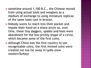  sometime around 1,100 B.C., the Chinese moved
from using actual tools and weapons as a
medium of exchange to using miniature replicas
of the same tools cast in bronze.
 Nobody wants to reach into their pocket and
impale their hand on a sharp arrow so, over
time, these tiny daggers, spades and hoes were
abandoned for the less prickly shape of a circle,
which became some of the first coins.
 Although China was the first country to use
recognizable coins, the first minted coins were
created not too far away in Lydia (now
westernTurkey)
 