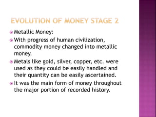  Metallic Money:
 With progress of human civilization,
commodity money changed into metallic
money.
 Metals like gold, silver, copper, etc. were
used as they could be easily handled and
their quantity can be easily ascertained.
 It was the main form of money throughout
the major portion of recorded history.
 