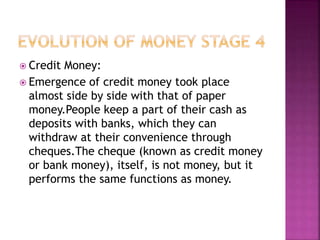 Credit Money:
 Emergence of credit money took place
almost side by side with that of paper
money.People keep a part of their cash as
deposits with banks, which they can
withdraw at their convenience through
cheques.The cheque (known as credit money
or bank money), itself, is not money, but it
performs the same functions as money.
 