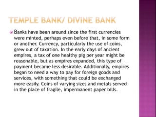  Banks have been around since the first currencies
were minted, perhaps even before that, in some form
or another. Currency, particularly the use of coins,
grew out of taxation. In the early days of ancient
empires, a tax of one healthy pig per year might be
reasonable, but as empires expanded, this type of
payment became less desirable. Additionally, empires
began to need a way to pay for foreign goods and
services, with something that could be exchanged
more easily. Coins of varying sizes and metals served
in the place of fragile, impermanent paper bills.
 