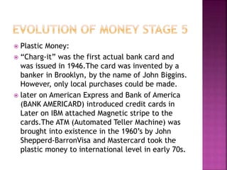  Plastic Money:
 “Charg-it” was the first actual bank card and
was issued in 1946.The card was invented by a
banker in Brooklyn, by the name of John Biggins.
However, only local purchases could be made.
 later on American Express and Bank of America
(BANK AMERICARD) introduced credit cards in
Later on IBM attached Magnetic stripe to the
cards.The ATM (Automated Teller Machine) was
brought into existence in the 1960’s by John
Shepperd-BarronVisa and Mastercard took the
plastic money to international level in early 70s.
 