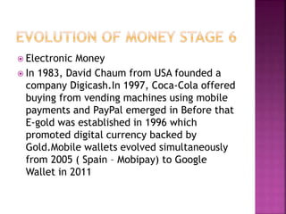  Electronic Money
 In 1983, David Chaum from USA founded a
company Digicash.In 1997, Coca-Cola offered
buying from vending machines using mobile
payments and PayPal emerged in Before that
E-gold was established in 1996 which
promoted digital currency backed by
Gold.Mobile wallets evolved simultaneously
from 2005 ( Spain – Mobipay) to Google
Wallet in 2011
 