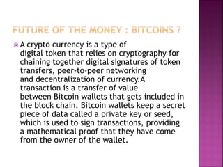  A crypto currency is a type of
digital token that relies on cryptography for
chaining together digital signatures of token
transfers, peer-to-peer networking
and decentralization of currency.A
transaction is a transfer of value
between Bitcoin wallets that gets included in
the block chain. Bitcoin wallets keep a secret
piece of data called a private key or seed,
which is used to sign transactions, providing
a mathematical proof that they have come
from the owner of the wallet.
 